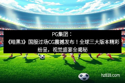 PG集团:《暗黑3》国服过场CG震撼发布!全球三大版本精彩纷呈,视觉盛宴全揭秘