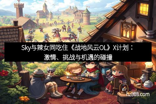 Sky与辣女同吃住《战地风云OL》X计划:激情、挑战与机遇的碰撞