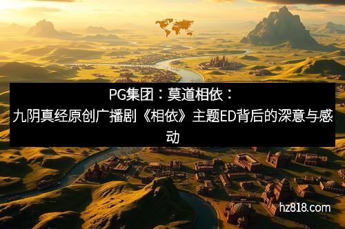 PG集团:莫道相依:九阴真经原创广播剧《相依》主题ED背后的深意与感动